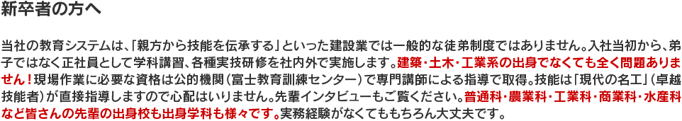 新卒者の方へ　当社の教育システムは、「親方から技能を伝承する」といった建設業では一般的な徒弟制度ではありません。入社当初から、弟子ではなく正社員として学科講習、各種実技研修を社内外で実施します。建築・土木・工業系の出身でなくても全く問題ありません！現場作業に必要な資格は公的機関（富士教育訓練センター）で専門講師による指導で取得。技能は「現代の名工」（卓越技能者）が直接指導しますので心配はいりません。先輩インタビューもご覧ください。普通科・農業科・工業科・商業科・水産科など皆さんの先輩の出身校も出身学科も様々です。実務経験がなくてももちろん大丈夫です。
